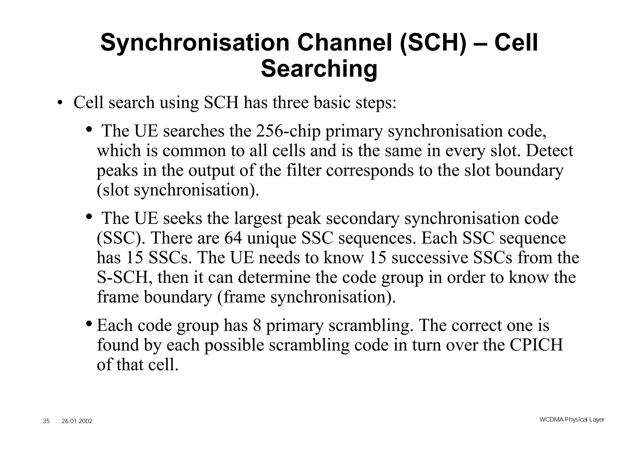 Synchronisation Channel (SCH) – Cell
                               Searching
     • Cell search using SCH has three basic steps:
            • The UE searches the 256-chip primary synchronisation code,
                  which is common to all cells and is the same in every slot. Detect
                  peaks in the output of the filter corresponds to the slot boundary
                  (slot synchronisation).
            • The UE seeks the largest peak secondary synchronisation code
                  (SSC). There are 64 unique SSC sequences. Each SSC sequence
                  has 15 SSCs. The UE needs to know 15 successive SSCs from the
                  S-SCH, then it can determine the code group in order to know the
                  frame boundary (frame synchronisation).
            • Each code group has 8 primary scrambling. The correct one is
                  found by each possible scrambling code in turn over the CPICH
                  of that cell.

35   26.01.2002                                                                WCDMA Phys ical Layer
 