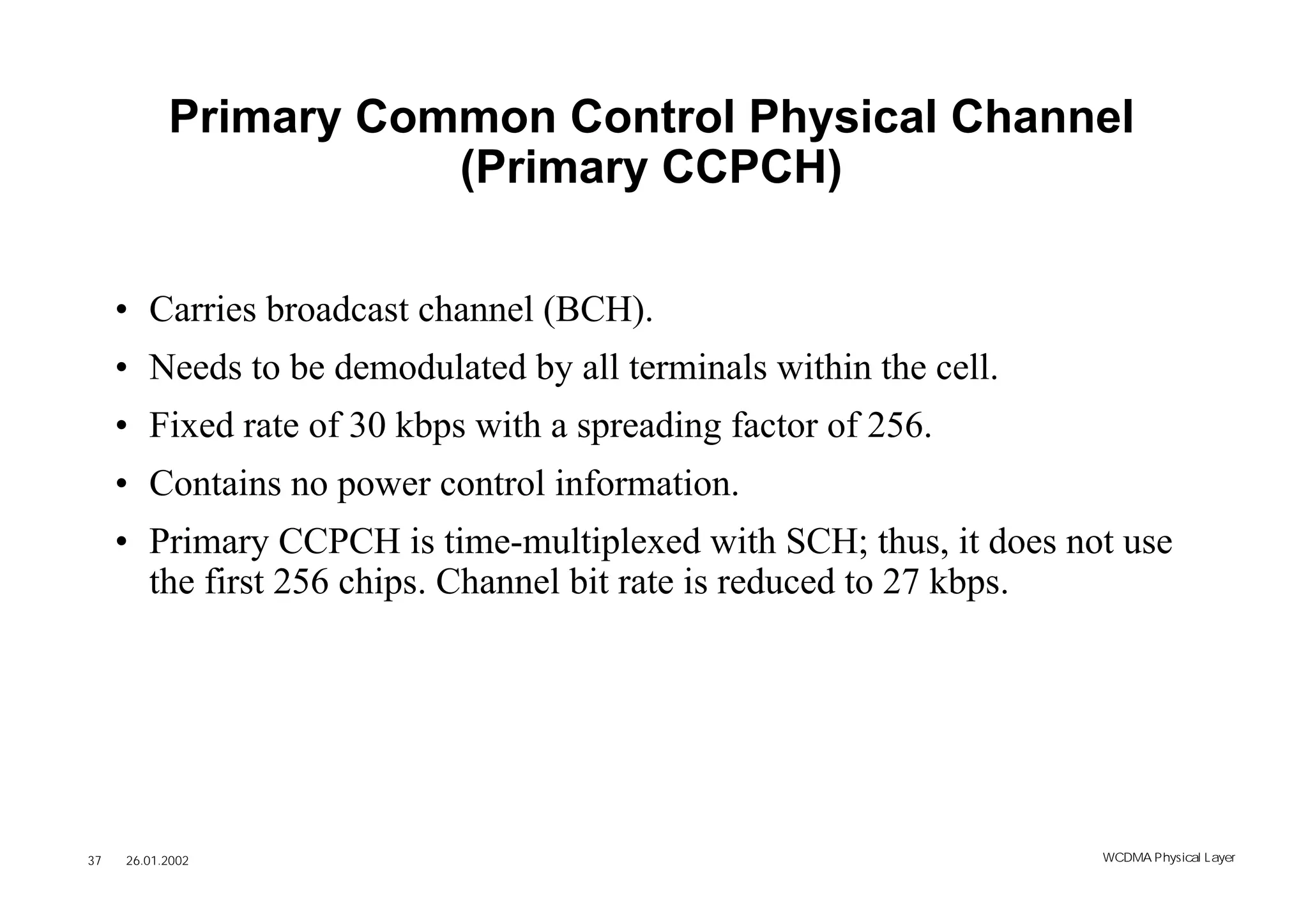 Primary Common Control Physical Channel
                      (Primary CCPCH)

     • Carries broadcast channel (BCH).
     • Needs to be demodulated by all terminals within the cell.
     • Fixed rate of 30 kbps with a spreading factor of 256.
     • Contains no power control information.
     • Primary CCPCH is time-multiplexed with SCH; thus, it does not use
       the first 256 chips. Channel bit rate is reduced to 27 kbps.




37   26.01.2002                                                    WCDMA Phys ical Layer
 