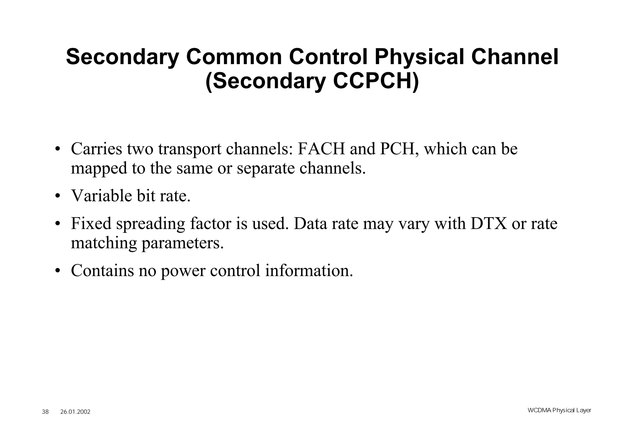 Secondary Common Control Physical Channel
                 (Secondary CCPCH)

     • Carries two transport channels: FACH and PCH, which can be
       mapped to the same or separate channels.
     • Variable bit rate.
     • Fixed spreading factor is used. Data rate may vary with DTX or rate
       matching parameters.
     • Contains no power control information.




38   26.01.2002                                                      WCDMA Phys ical Layer
 