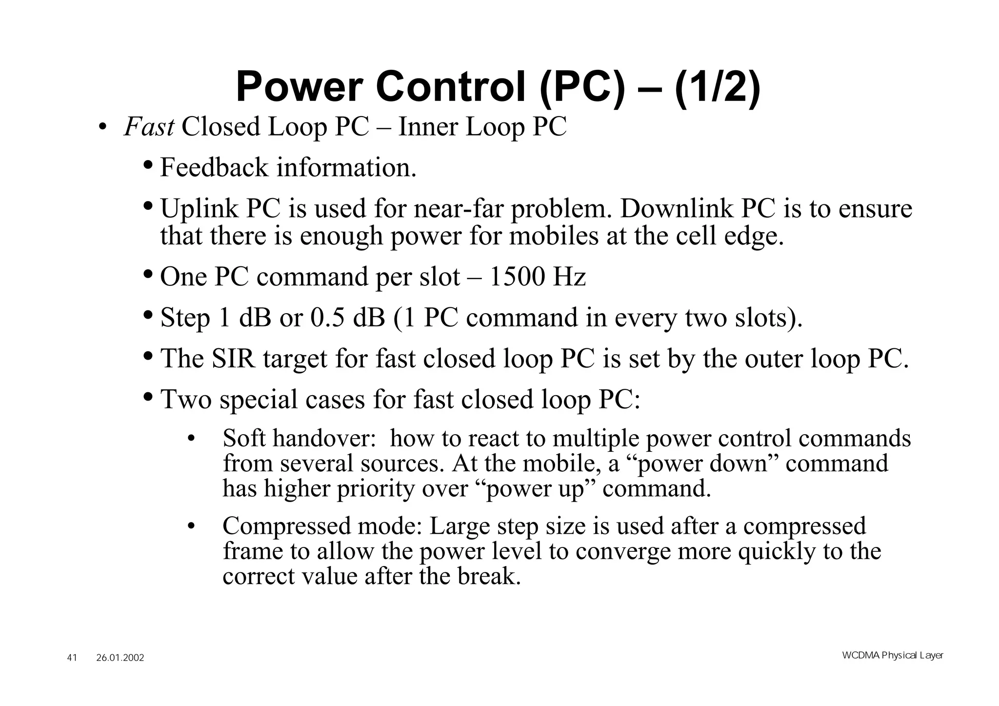 Power Control (PC) – (1/2)
     • Fast Closed Loop PC – Inner Loop PC
        • Feedback information.
        • Uplink PC is used for near-far problem. Downlink PC is to ensure
          that there is enough power for mobiles at the cell edge.
        • One PC command per slot – 1500 Hz
        • Step 1 dB or 0.5 dB (1 PC command in every two slots).
        • The SIR target for fast closed loop PC is set by the outer loop PC.
        • Two special cases for fast closed loop PC:
                  •   Soft handover: how to react to multiple power control commands
                      from several sources. At the mobile, a “power down” command
                      has higher priority over “power up” command.
                  •   Compressed mode: Large step size is used after a compressed
                      frame to allow the power level to converge more quickly to the
                      correct value after the break.

41   26.01.2002                                                              WCDMA Phys ical Layer
 