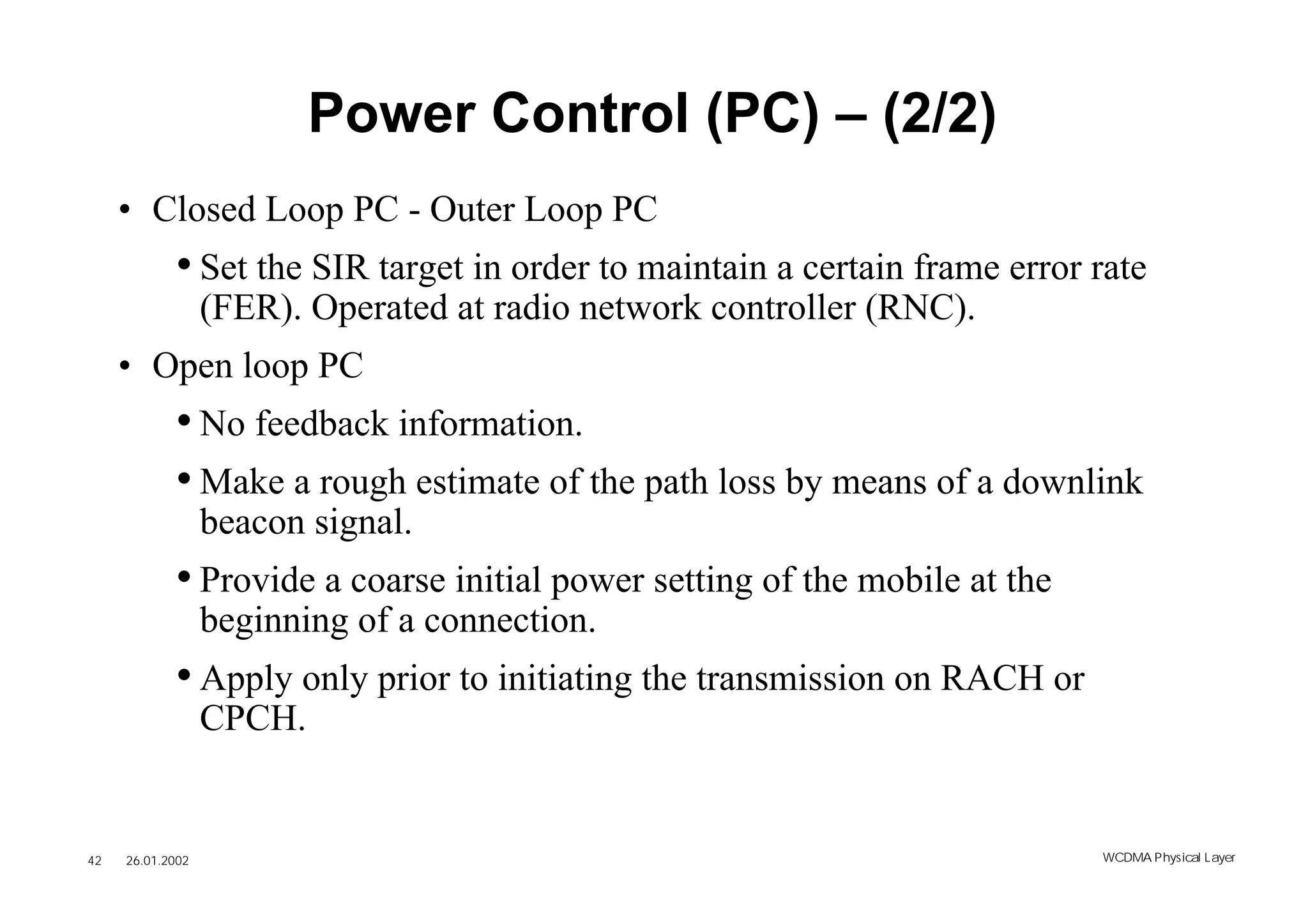 Power Control (PC) – (2/2)
     • Closed Loop PC - Outer Loop PC
            • Set the SIR target in order to maintain a certain frame error rate
                  (FER). Operated at radio network controller (RNC).
     • Open loop PC
            • No feedback information.
            • Make a rough estimate of the path loss by means of a downlink
                  beacon signal.
            • Provide a coarse initial power setting of the mobile at the
                  beginning of a connection.
            • Apply only prior to initiating the transmission on RACH or
                  CPCH.


42   26.01.2002                                                             WCDMA Phys ical Layer
 