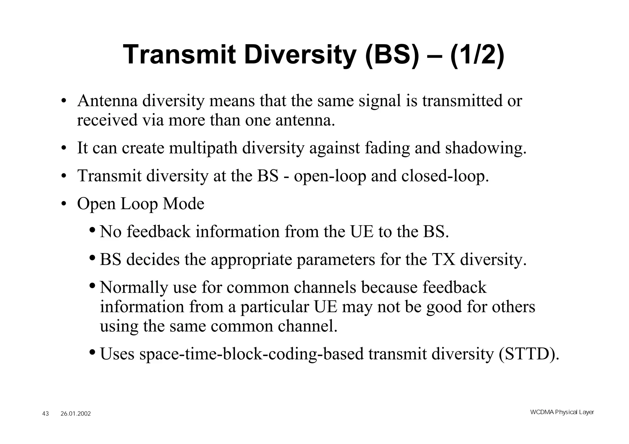 Transmit Diversity (BS) – (1/2)
     • Antenna diversity means that the same signal is transmitted or
       received via more than one antenna.
     • It can create multipath diversity against fading and shadowing.
     • Transmit diversity at the BS - open-loop and closed-loop.
     • Open Loop Mode
              • No feedback information from the UE to the BS.
              • BS decides the appropriate parameters for the TX diversity.
              • Normally use for common channels because feedback
                  information from a particular UE may not be good for others
                  using the same common channel.
              • Uses space-time-block-coding-based transmit diversity (STTD).

43   26.01.2002                                                               WCDMA Phys ical Layer
 
