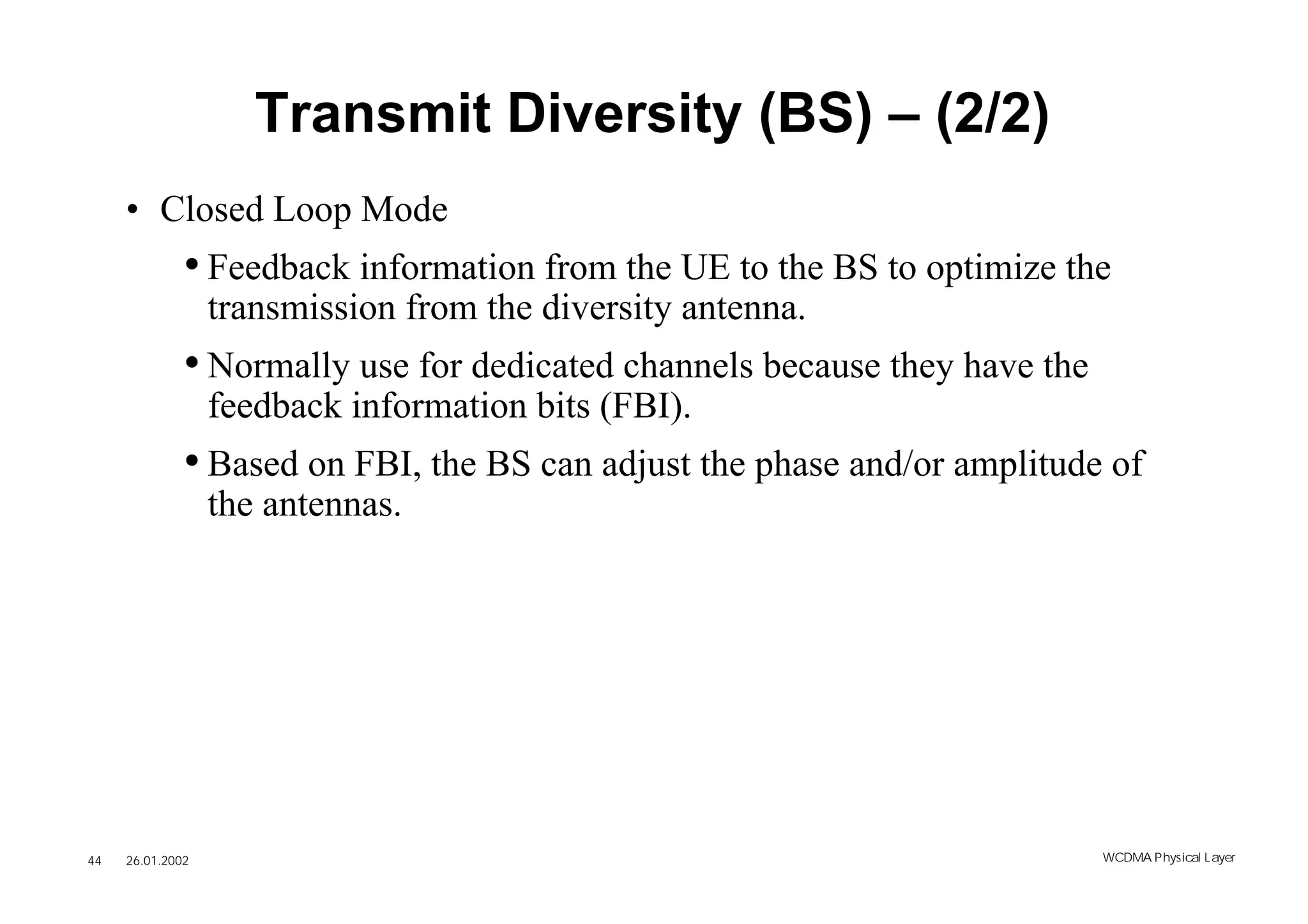 Transmit Diversity (BS) – (2/2)
     • Closed Loop Mode
              • Feedback information from the UE to the BS to optimize the
                  transmission from the diversity antenna.
              • Normally use for dedicated channels because they have the
                  feedback information bits (FBI).
              • Based on FBI, the BS can adjust the phase and/or amplitude of
                  the antennas.




44   26.01.2002                                                             WCDMA Phys ical Layer
 