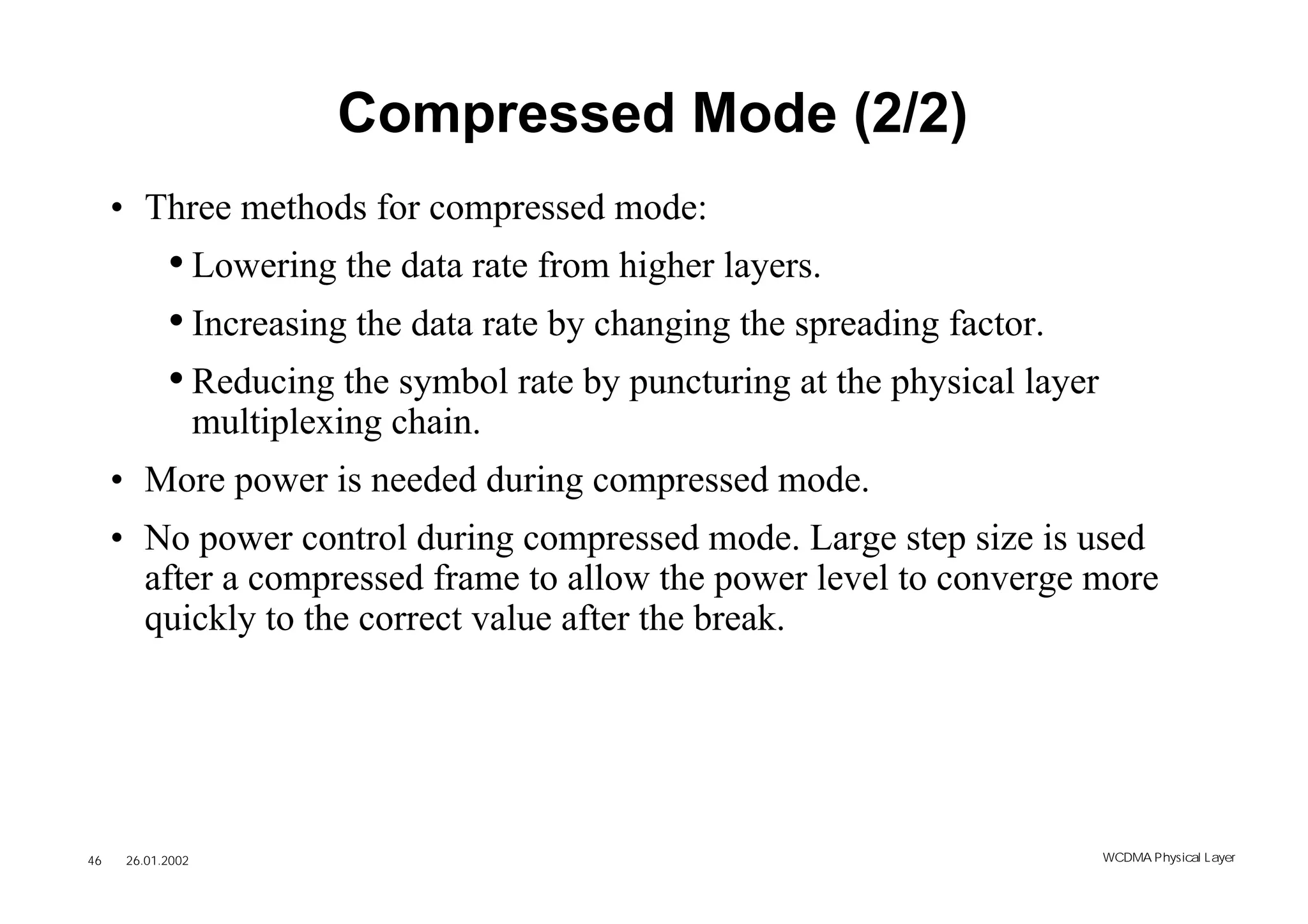 Compressed Mode (2/2)
     • Three methods for compressed mode:
            • Lowering the data rate from higher layers.
            • Increasing the data rate by changing the spreading factor.
            • Reducing the symbol rate by puncturing at the physical layer
                   multiplexing chain.
     • More power is needed during compressed mode.
     • No power control during compressed mode. Large step size is used
       after a compressed frame to allow the power level to converge more
       quickly to the correct value after the break.




46    26.01.2002                                                             WCDMA Phys ical Layer
 