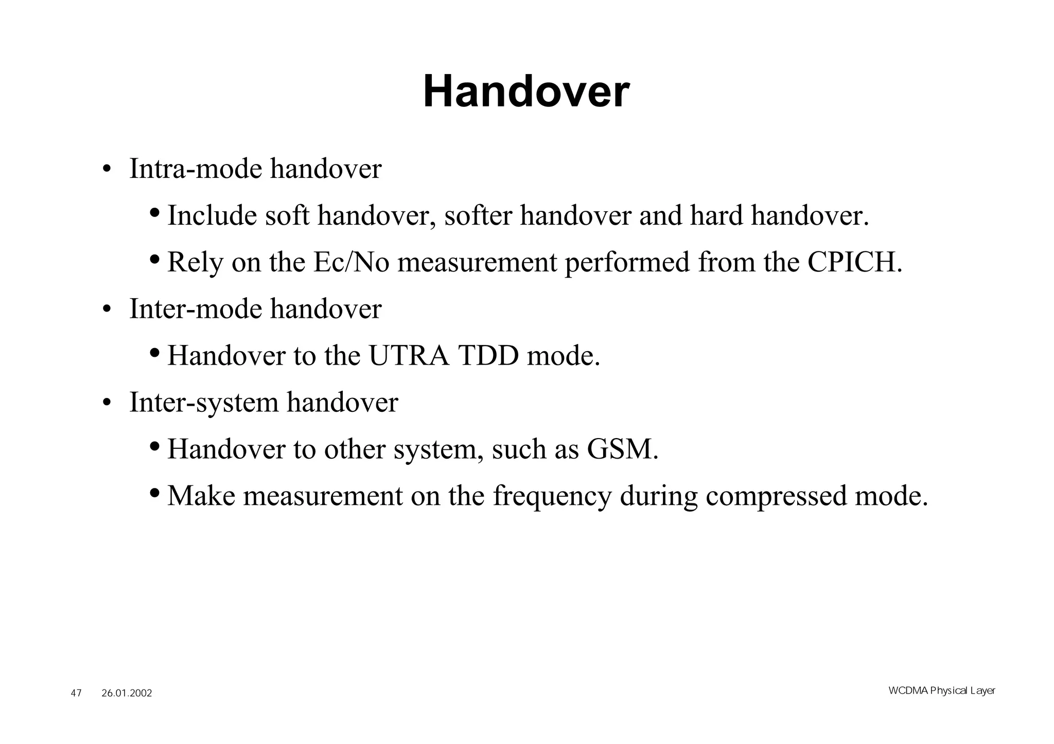 Handover
     • Intra-mode handover
              • Include soft handover, softer handover and hard handover.
              • Rely on the Ec/No measurement performed from the CPICH.
     • Inter-mode handover
              • Handover to the UTRA TDD mode.
     • Inter-system handover
              • Handover to other system, such as GSM.
              • Make measurement on the frequency during compressed mode.




47   26.01.2002                                                        WCDMA Phys ical Layer
 