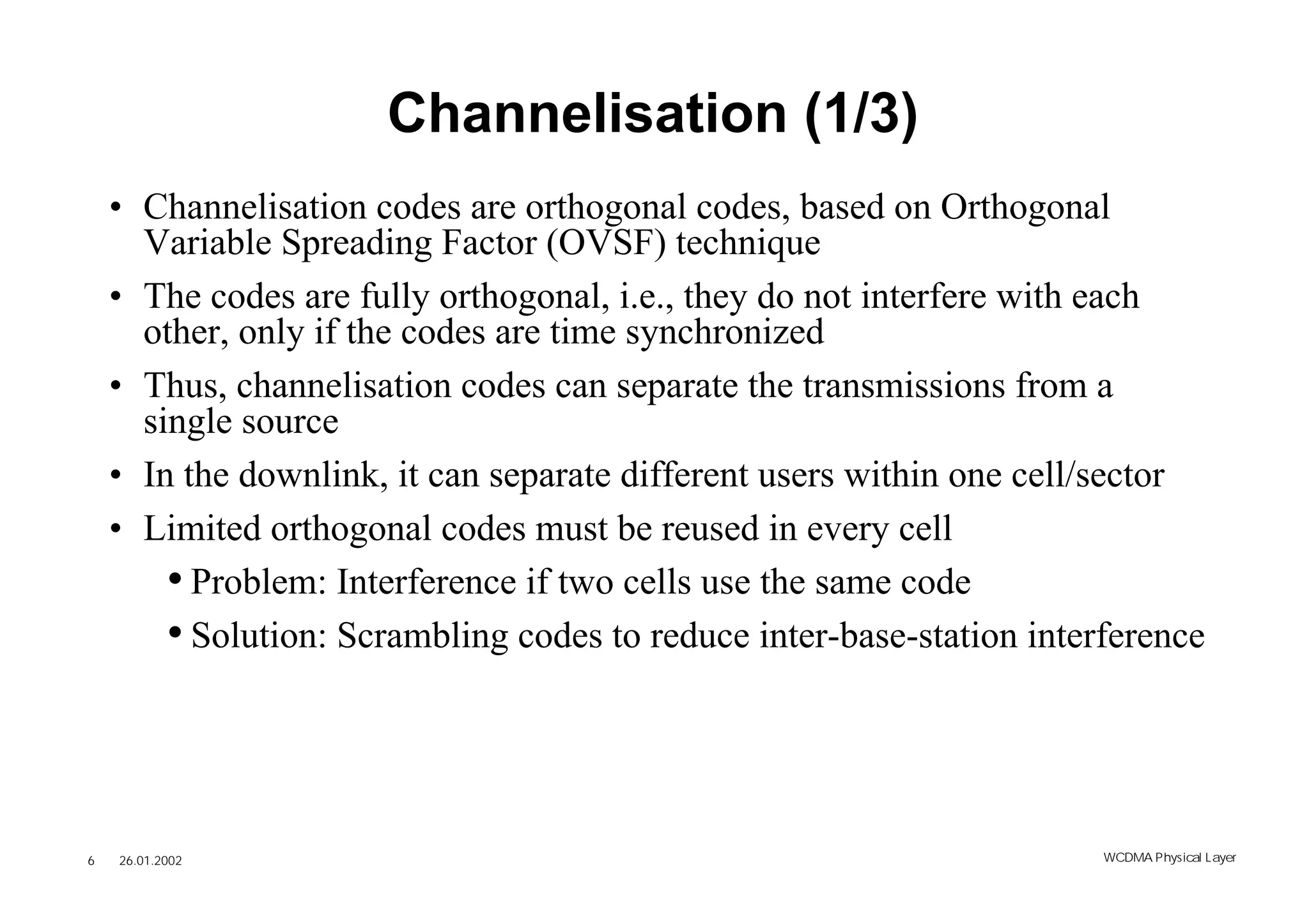 Channelisation (1/3)
    • Channelisation codes are orthogonal codes, based on Orthogonal
      Variable Spreading Factor (OVSF) technique
    • The codes are fully orthogonal, i.e., they do not interfere with each
      other, only if the codes are time synchronized
    • Thus, channelisation codes can separate the transmissions from a
      single source
    • In the downlink, it can separate different users within one cell/sector
    • Limited orthogonal codes must be reused in every cell
        • Problem: Interference if two cells use the same code
        • Solution: Scrambling codes to reduce inter-base-station interference



6   26.01.2002                                                         WCDMA Phys ical Layer
 
