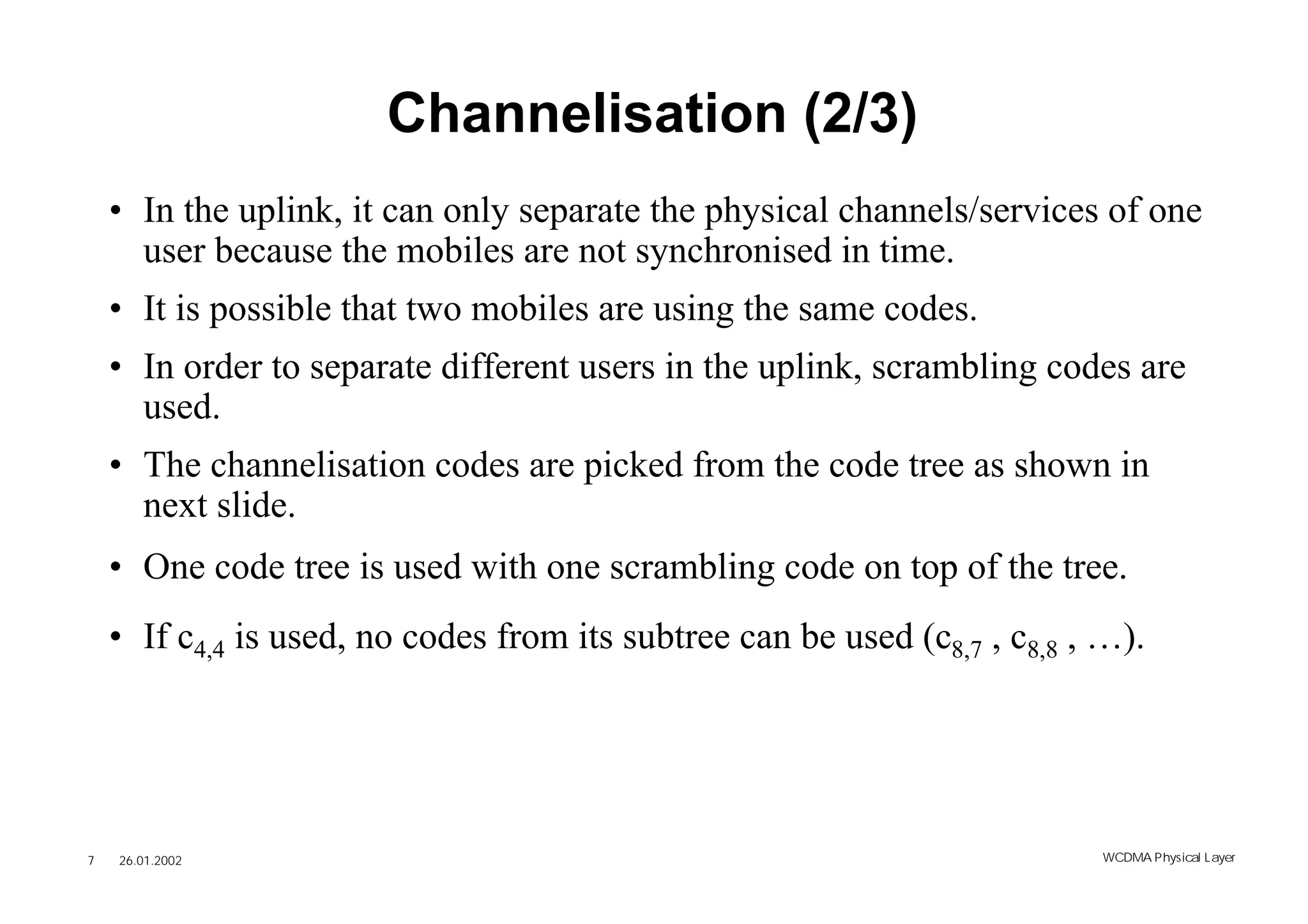 Channelisation (2/3)
    • In the uplink, it can only separate the physical channels/services of one
      user because the mobiles are not synchronised in time.
    • It is possible that two mobiles are using the same codes.
    • In order to separate different users in the uplink, scrambling codes are
      used.
    • The channelisation codes are picked from the code tree as shown in
      next slide.
    • One code tree is used with one scrambling code on top of the tree.
    • If c4,4 is used, no codes from its subtree can be used (c8,7 , c8,8 , …).




7   26.01.2002                                                             WCDMA Phys ical Layer
 