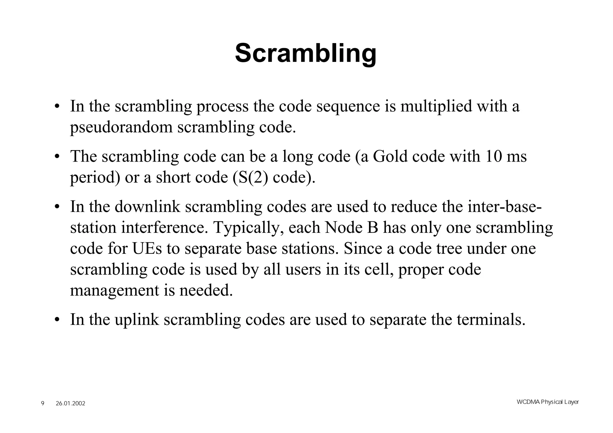 Scrambling
    • In the scrambling process the code sequence is multiplied with a
      pseudorandom scrambling code.
    • The scrambling code can be a long code (a Gold code with 10 ms
      period) or a short code (S(2) code).
    • In the downlink scrambling codes are used to reduce the inter-base-
      station interference. Typically, each Node B has only one scrambling
      code for UEs to separate base stations. Since a code tree under one
      scrambling code is used by all users in its cell, proper code
      management is needed.
    • In the uplink scrambling codes are used to separate the terminals.



9   26.01.2002                                                        WCDMA Phys ical Layer
 