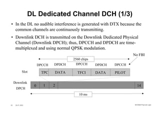 DL Dedicated Channel DCH (1/3)
• In the DL no audible interference is generated with DTX because the
  common channels are continuously transmitting.
• Downlink DCH is transmitted on the Downlink Dedicated Physical
  Channel (Downlink DPCH); thus, DPCCH and DPDCH are time-
  multiplexed and using normal QPSK modulation.
                                                                      No FBI
                                         2560 chips
                         DPCCH   DPDCH     DPCCH      DPDCH   DPCCH

              Slot        TPC    DATA      TFCI       DATA    PILOT

     Downlink
                     0     1     2                                      14
      DPCH
                                            10 ms


20    26.01.2002                                                      WCDMA Phys ical Layer
 