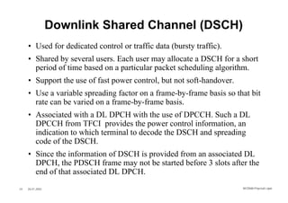 Downlink Shared Channel (DSCH)
     • Used for dedicated control or traffic data (bursty traffic).
     • Shared by several users. Each user may allocate a DSCH for a short
       period of time based on a particular packet scheduling algorithm.
     • Support the use of fast power control, but not soft-handover.
     • Use a variable spreading factor on a frame-by-frame basis so that bit
       rate can be varied on a frame-by-frame basis.
     • Associated with a DL DPCH with the use of DPCCH. Such a DL
       DPCCH from TFCI provides the power control information, an
       indication to which terminal to decode the DSCH and spreading
       code of the DSCH.
     • Since the information of DSCH is provided from an associated DL
       DPCH, the PDSCH frame may not be started before 3 slots after the
       end of that associated DL DPCH.
24   26.01.2002                                                        WCDMA Phys ical Layer
 