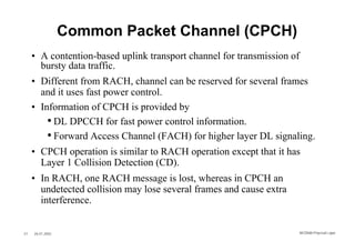 Common Packet Channel (CPCH)
     • A contention-based uplink transport channel for transmission of
       bursty data traffic.
     • Different from RACH, channel can be reserved for several frames
       and it uses fast power control.
     • Information of CPCH is provided by
         • DL DPCCH for fast power control information.
         • Forward Access Channel (FACH) for higher layer DL signaling.
     • CPCH operation is similar to RACH operation except that it has
       Layer 1 Collision Detection (CD).
     • In RACH, one RACH message is lost, whereas in CPCH an
       undetected collision may lose several frames and cause extra
       interference.


27   26.01.2002                                                       WCDMA Phys ical Layer
 