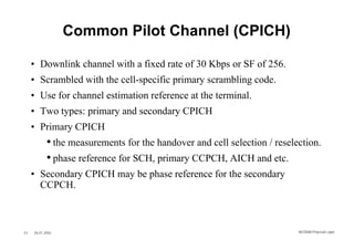 Common Pilot Channel (CPICH)

     • Downlink channel with a fixed rate of 30 Kbps or SF of 256.
     • Scrambled with the cell-specific primary scrambling code.
     • Use for channel estimation reference at the terminal.
     • Two types: primary and secondary CPICH
     • Primary CPICH
            • the measurements for the handover and cell selection / reselection.
            • phase reference for SCH, primary CCPCH, AICH and etc.
     • Secondary CPICH may be phase reference for the secondary
       CCPCH.



33   26.01.2002                                                            WCDMA Phys ical Layer
 