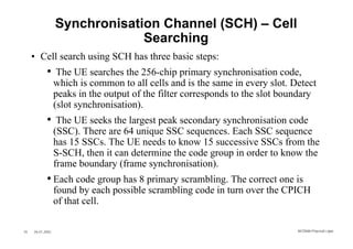 Synchronisation Channel (SCH) – Cell
                               Searching
     • Cell search using SCH has three basic steps:
            • The UE searches the 256-chip primary synchronisation code,
                  which is common to all cells and is the same in every slot. Detect
                  peaks in the output of the filter corresponds to the slot boundary
                  (slot synchronisation).
            • The UE seeks the largest peak secondary synchronisation code
                  (SSC). There are 64 unique SSC sequences. Each SSC sequence
                  has 15 SSCs. The UE needs to know 15 successive SSCs from the
                  S-SCH, then it can determine the code group in order to know the
                  frame boundary (frame synchronisation).
            • Each code group has 8 primary scrambling. The correct one is
                  found by each possible scrambling code in turn over the CPICH
                  of that cell.

35   26.01.2002                                                                WCDMA Phys ical Layer
 