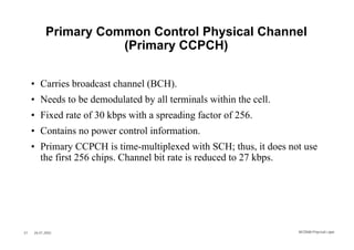 Primary Common Control Physical Channel
                      (Primary CCPCH)

     • Carries broadcast channel (BCH).
     • Needs to be demodulated by all terminals within the cell.
     • Fixed rate of 30 kbps with a spreading factor of 256.
     • Contains no power control information.
     • Primary CCPCH is time-multiplexed with SCH; thus, it does not use
       the first 256 chips. Channel bit rate is reduced to 27 kbps.




37   26.01.2002                                                    WCDMA Phys ical Layer
 
