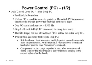 Power Control (PC) – (1/2)
     • Fast Closed Loop PC – Inner Loop PC
        • Feedback information.
        • Uplink PC is used for near-far problem. Downlink PC is to ensure
          that there is enough power for mobiles at the cell edge.
        • One PC command per slot – 1500 Hz
        • Step 1 dB or 0.5 dB (1 PC command in every two slots).
        • The SIR target for fast closed loop PC is set by the outer loop PC.
        • Two special cases for fast closed loop PC:
                  •   Soft handover: how to react to multiple power control commands
                      from several sources. At the mobile, a “power down” command
                      has higher priority over “power up” command.
                  •   Compressed mode: Large step size is used after a compressed
                      frame to allow the power level to converge more quickly to the
                      correct value after the break.

41   26.01.2002                                                              WCDMA Phys ical Layer
 