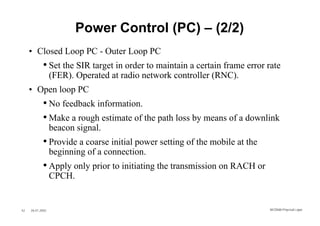 Power Control (PC) – (2/2)
     • Closed Loop PC - Outer Loop PC
            • Set the SIR target in order to maintain a certain frame error rate
                  (FER). Operated at radio network controller (RNC).
     • Open loop PC
            • No feedback information.
            • Make a rough estimate of the path loss by means of a downlink
                  beacon signal.
            • Provide a coarse initial power setting of the mobile at the
                  beginning of a connection.
            • Apply only prior to initiating the transmission on RACH or
                  CPCH.


42   26.01.2002                                                             WCDMA Phys ical Layer
 