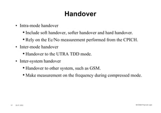 Handover
     • Intra-mode handover
              • Include soft handover, softer handover and hard handover.
              • Rely on the Ec/No measurement performed from the CPICH.
     • Inter-mode handover
              • Handover to the UTRA TDD mode.
     • Inter-system handover
              • Handover to other system, such as GSM.
              • Make measurement on the frequency during compressed mode.




47   26.01.2002                                                        WCDMA Phys ical Layer
 
