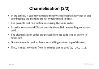 Channelisation (2/3)
    • In the uplink, it can only separate the physical channels/services of one
      user because the mobiles are not synchronised in time.
    • It is possible that two mobiles are using the same codes.
    • In order to separate different users in the uplink, scrambling codes are
      used.
    • The channelisation codes are picked from the code tree as shown in
      next slide.
    • One code tree is used with one scrambling code on top of the tree.
    • If c4,4 is used, no codes from its subtree can be used (c8,7 , c8,8 , …).




7   26.01.2002                                                             WCDMA Phys ical Layer
 