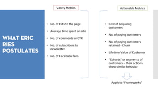 What eric
ries
postulates
Vanity Metrics Actionable Metrics
• No. of Hits to the page
• Average time spent on site
• No. of comments or CTR
• No. of subscribers to
newsletter
• No. of Facebook fans
• Cost of Acquiring
customers
• No. of paying customers
• No. of paying customers
retained - Churn
• Lifetime Value of Customer
• “Cohorts” or segments of
customers – their actions
show similar behavior
Apply to “Frameworks”
 