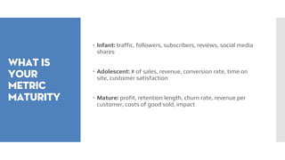 What is
your
metric
maturity
 Infant: traffic, followers, subscribers, reviews, social media
shares
 Adolescent: # of sales, revenue, conversion rate, time on
site, customer satisfaction
 Mature: profit, retention length, churn rate, revenue per
customer, costs of good sold, impact
 