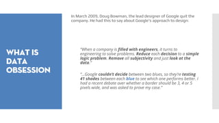 What is
data
obsession
In March 2009, Doug Bowman, the lead designer of Google quit the
company. He had this to say about Google’s approach to design:
“When a company is filled with engineers, it turns to
engineering to solve problems. Reduce each decision to a simple
logic problem. Remove all subjectivity and just look at the
data.”
“…Google couldn’t decide between two blues, so they’re testing
41 shades between each blue to see which one performs better. I
had a recent debate over whether a border should be 3, 4 or 5
pixels wide, and was asked to prove my case.”
 