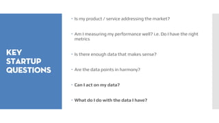 Key
startup
questions
 Is my product / service addressing the market?
 Am I measuring my performance well? i.e. Do I have the right
metrics
 Is there enough data that makes sense?
 Are the data points in harmony?
 Can I act on my data?
 What do I do with the data I have?
 