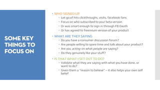 SOME KEY
THINGS TO
FOCUS ON
 WHO SIGNED UP
 Let go of hits clickthroughs, visits, facebook fans
 Focus on who subscribed to your beta version
 Or was smart enough to sign in through FB Oauth
 Or has agreed to freemium version of your product
 WHAT ARE THEY SAYING
 Do you have a consumer discussion forum?
 Are people willing to spare time and talk about your product?
 Are you acting on what people are saying?
 Do they genuinely like your stuff?
 IS THAT WHAT I SET OUT TO DO?
 Validate what they are saying with what you have done, or
want to do?
 Given them a “reason to believe” – it also helps your own self
belief
 