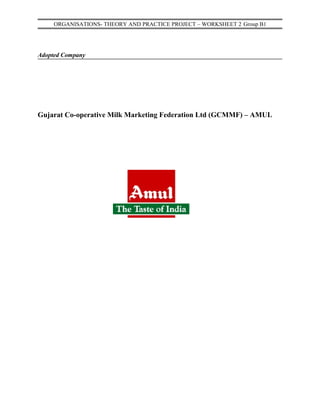 ORGANISATIONS- THEORY AND PRACTICE PROJECT – WORKSHEET 2 Group B1




Adopted Company




Gujarat Co-operative Milk Marketing Federation Ltd (GCMMF) – AMUL
 