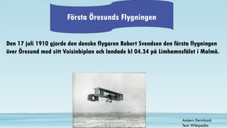 Första Öresunds Flygningen
Den 17 juli 1910 gjorde den danske flygaren Robert Svendsen den första flygningen
över Öresund med sitt Voisinbiplan och landade kl 04.34 på Limhamnsfälet i Malmö.
Anders Dernback
Text Wikipedia
 