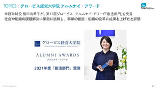 © 2021 for Startups, Inc. 21
TOPICS：グロービス経営大学院 アルムナイ・アワード
常務取締役 恒田有希子が、第17回グロービス アルムナイ・アワード「創造部門」を受賞
社会や組織の課題解決に果敢に挑戦し、事業の創造・組織の変革に成果を上げたと評価
 