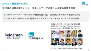 © 2021 for Startups, Inc. 25
TOPICS ：経団連への加入
経団連の加盟企業とともに、スタートアップ企業と大企業の連携を促進
1. スタートアップ エコシステムの構築を通した、 Society 5.0実現への積極的な関与
2. オープンイノベーションの推進やデジタルトランスフォーメーション人材の供給
経団連と共にスタートアップと大企業の連携促
進を行うピッチイベント「Keidanren Innovation
Crossing +(KIX+)」第3回開催をプロデュース
スタートアップおよび大企業から総勢200名以上が参加
 