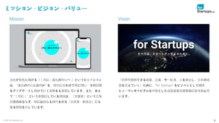 © 2021 for Startups, Inc. 3
ミッション・ビジョン・バリュー
当社が新たに掲げる「（共に）進化の中心へ 」という新ミッション
は、 ”進化の中心とは何か” を、時代に合わせて常に問い、その目標
をアップデートし続けていく姿勢をも表現しています。また、あえ
て ”（共に）” という表現にしている理由は、「支援者」という立ち
位置のみならず、時には自らも時代を創る「主体者・創造主」にも
なる覚悟を示しています。
「世界で勝負できる産業、企業、サービス、人を創出し、日本の成
長を支えていく」ために、”for Startups” をビジョンとして掲げ、
ヒューマンキャピタルを中核とした成長産業支援事業に取り組んで
います。
Vision
Mission
 
