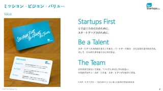 © 2021 for Startups, Inc. 4
ミッション・ビジョン・バリュー
Startups First
全ては日本の成長のために。
スタートアップスのために。
Be a Talent
スタートアップスの最たる友人であり、パートナーであり、自らも最たる挑戦者たれ。
そして、自らの生き様を社会に発信せよ。
The Team
成長産業支援という業は、TEAMでしか成し得られない。
仲間のプロデュースが、日本を、スタートアップスを熱くする。
※スタートアップス ＝『進化の中心』にいることを選択する挑戦者達
Value
 