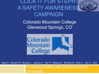 CLICK IT FOR STEPH:
               A SAFETY AWARENESS
                    CAMPAIGN
                     Colorado Mountain College
                      Glenwood Springs, CO




Katie S. Richard W. Brooke L. Jessica A. Tyler P. Melanie A. Brittney M. Erick Z. Alex C. Nick
S. Abbie K.
                        Promoting Safety with Dum-Dum‟s and
                        Chocolate
 