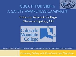 CLICK IT FOR STEPH:
      A SAFETY AWARENESS CAMPAIGN
                        Colorado Mountain College
                          Glenwood Springs, CO




Katie S. Richard W. Brooke L. Jessica A. Tyler P. Melanie A. Brittney M. Erick Z. Alex C. Nick S. Abbie K.


                          Promoting Safety with Dum-Dum’s and Chocolate
 