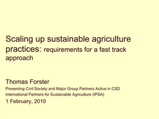 Scaling up sustainable agriculture
practices: requirements for a fast track
approach


Thomas Forster
Presenting Civil Society and Major Group Partners Active in CSD
International Partners for Sustainable Agriculture (IPSA)
1 February, 2010
 