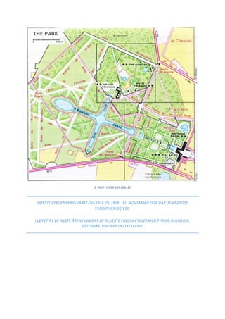 1 - KART OVER VERSAILLES
FØRSTE VERDENSKRIGVARTEFRA 1914 TIL 1918. 11. NOVEMBER1918 VARDEN FØRSTE
VERDENSKRIGOVER.
I LØPET AV DE NESTE ÅRENEINNGIKKDE ALLIERTE FREDSAVTALERMED TYRKIA,BULGARIA,
ØSTERRIKE,UNGARN OG TYSKLAND.
 