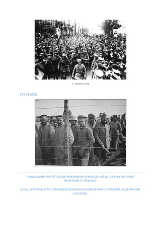 2 - Tyskland 1918
TYSKLAND
I JANUAR1919 STARTET FREDSKONFERANSEN IVERSAILLES.NÅ SKULLEMAN TA FORSEG
FRAMTIDEN TIL TYSKLAND.
DE ALLIERTE FRAMSATTESIKKERHETSMESSIGEOGNASJONALEKRAV TILTYSKERNE.DISSEKRAVENE
VARHARDE.
 
