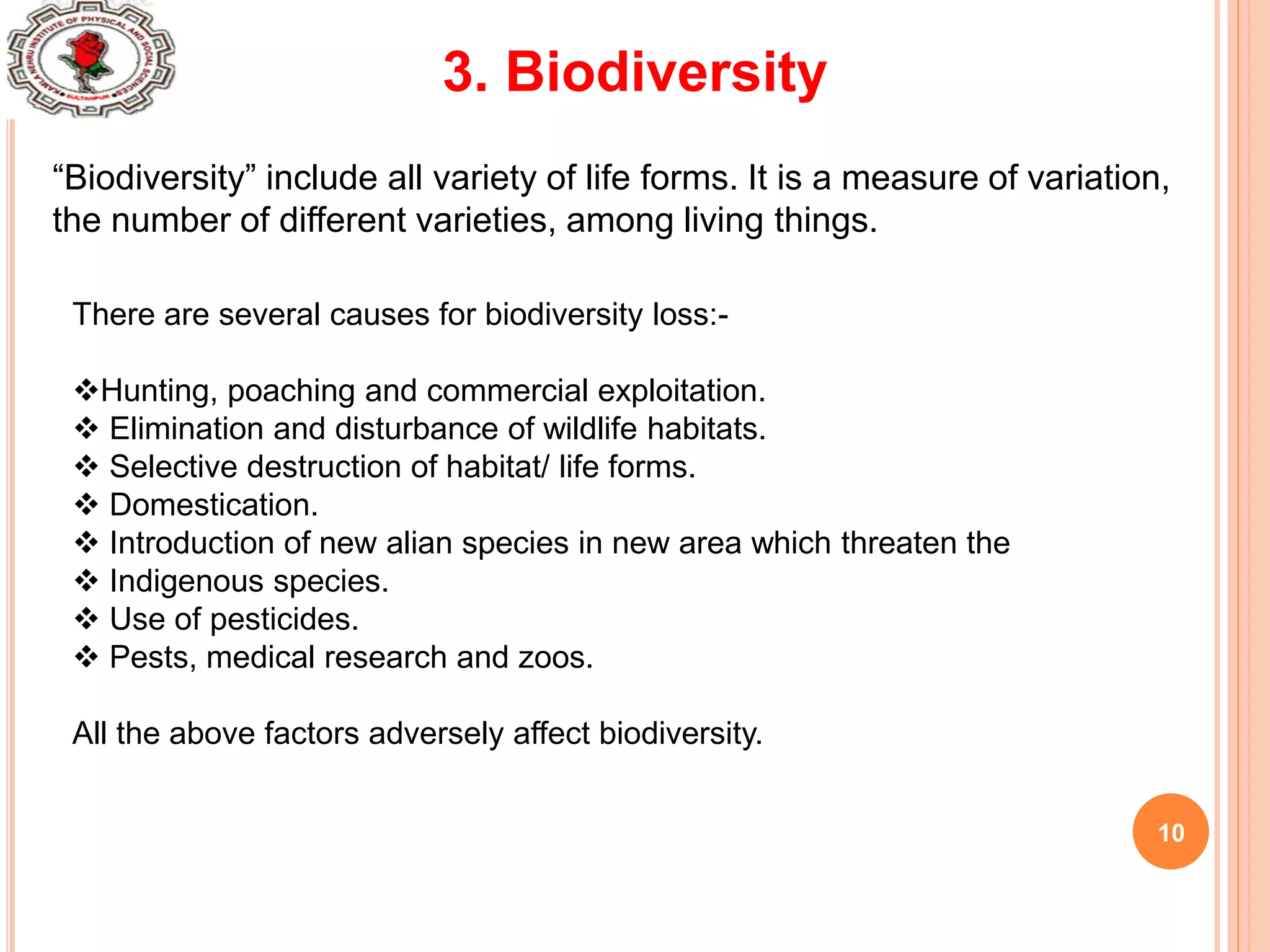 10
3. Biodiversity
“Biodiversity” include all variety of life forms. It is a measure of variation,
the number of different varieties, among living things.
There are several causes for biodiversity loss:-
Hunting, poaching and commercial exploitation.
 Elimination and disturbance of wildlife habitats.
 Selective destruction of habitat/ life forms.
 Domestication.
 Introduction of new alian species in new area which threaten the
 Indigenous species.
 Use of pesticides.
 Pests, medical research and zoos.
All the above factors adversely affect biodiversity.
 