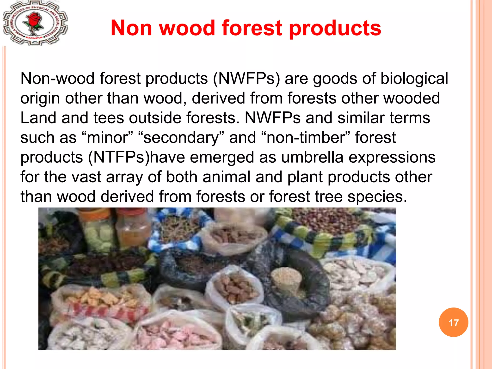 17
Non wood forest products
Non-wood forest products (NWFPs) are goods of biological
origin other than wood, derived from forests other wooded
Land and tees outside forests. NWFPs and similar terms
such as “minor” “secondary” and “non-timber” forest
products (NTFPs)have emerged as umbrella expressions
for the vast array of both animal and plant products other
than wood derived from forests or forest tree species.
 