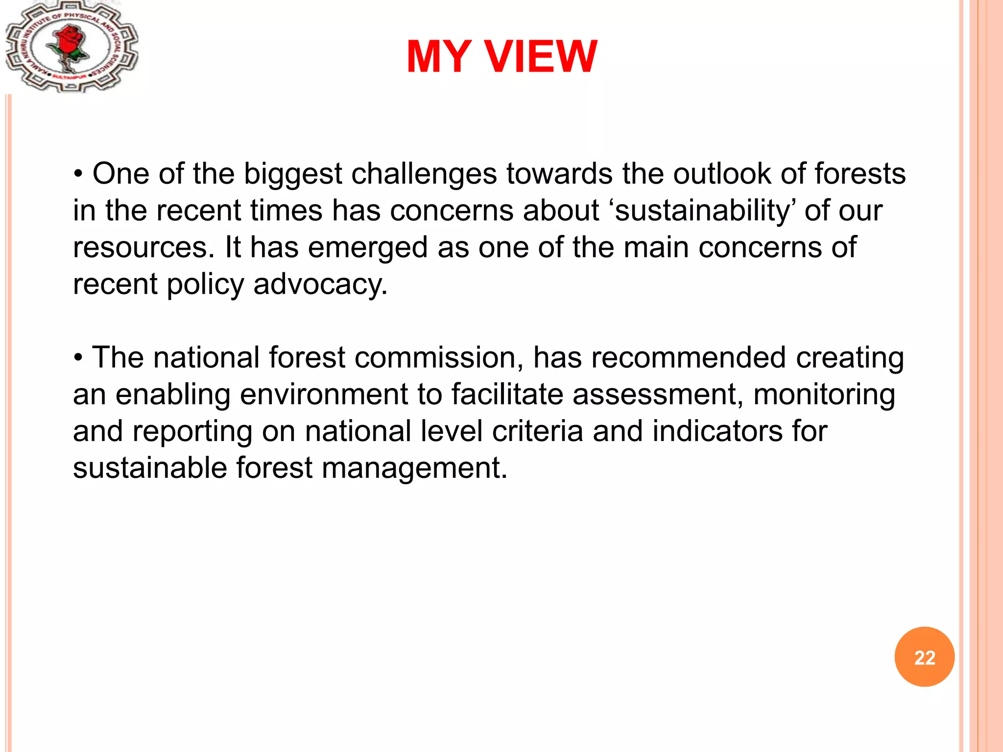22
MY VIEW
• One of the biggest challenges towards the outlook of forests
in the recent times has concerns about ‘sustainability’ of our
resources. It has emerged as one of the main concerns of
recent policy advocacy.
• The national forest commission, has recommended creating
an enabling environment to facilitate assessment, monitoring
and reporting on national level criteria and indicators for
sustainable forest management.
 