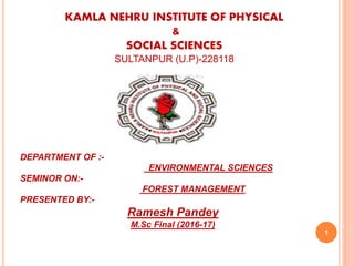 1
KAMLA NEHRU INSTITUTE OF PHYSICAL
&
SOCIAL SCIENCES
SULTANPUR (U.P)-228118
DEPARTMENT OF :-
ENVIRONMENTAL SCIENCES
SEMINOR ON:-
FOREST MANAGEMENT
PRESENTED BY:-
Ramesh Pandey
M.Sc Final (2016-17)
 