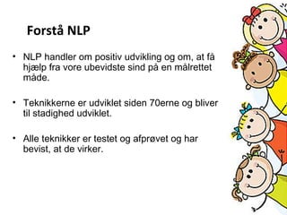 • NLP handler om positiv udvikling og om, at få
hjælp fra vore ubevidste sind på en målrettet
måde.
• Teknikkerne er udviklet siden 70erne og bliver
til stadighed udviklet.
• Alle teknikker er testet og afprøvet og har
bevist, at de virker.
Forstå NLP
 