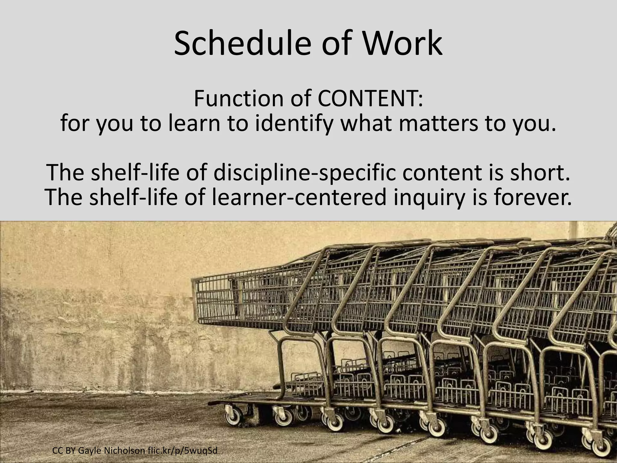 Schedule of Work
Function of CONTENT:
for you to learn to identify what matters to you.
The shelf-life of discipline-specific content is short.
The shelf-life of learner-centered inquiry is forever.
CC BY Gayle Nicholson flic.kr/p/5wuqSd
 