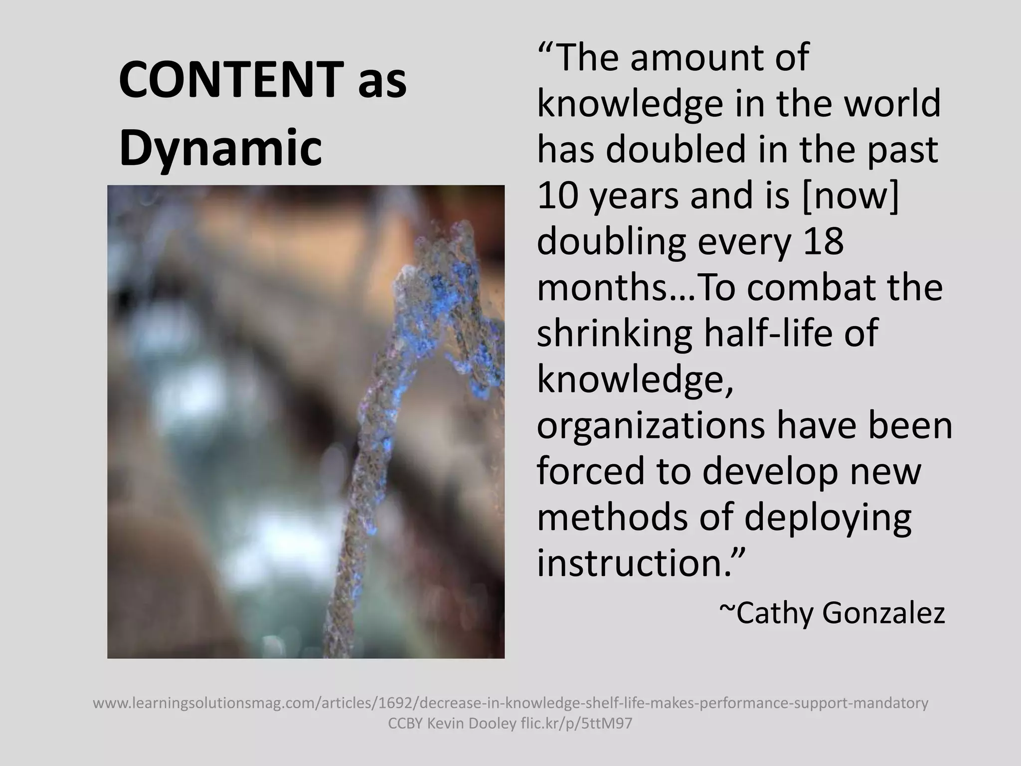 CONTENT as
Dynamic
“The amount of
knowledge in the world
has doubled in the past
10 years and is [now]
doubling every 18
months…To combat the
shrinking half-life of
knowledge,
organizations have been
forced to develop new
methods of deploying
instruction.”
~Cathy Gonzalez
www.learningsolutionsmag.com/articles/1692/decrease-in-knowledge-shelf-life-makes-performance-support-mandatory
CCBY Kevin Dooley flic.kr/p/5ttM97
 