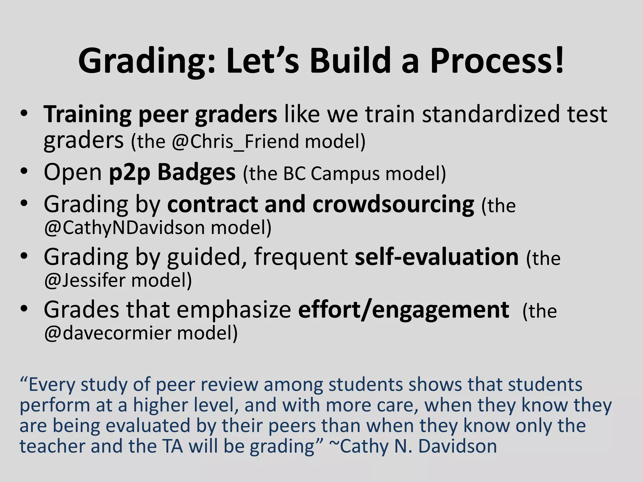 Grading: Let’s Build a Process!
• Training peer graders like we train standardized test
graders (the @Chris_Friend model)
• Open p2p Badges (the BC Campus model)
• Grading by contract and crowdsourcing (the
@CathyNDavidson model)
• Grading by guided, frequent self-evaluation (the
@Jessifer model)
• Grades that emphasize effort/engagement (the
@davecormier model)
“Every study of peer review among students shows that students
perform at a higher level, and with more care, when they know they
are being evaluated by their peers than when they know only the
teacher and the TA will be grading” ~Cathy N. Davidson
 