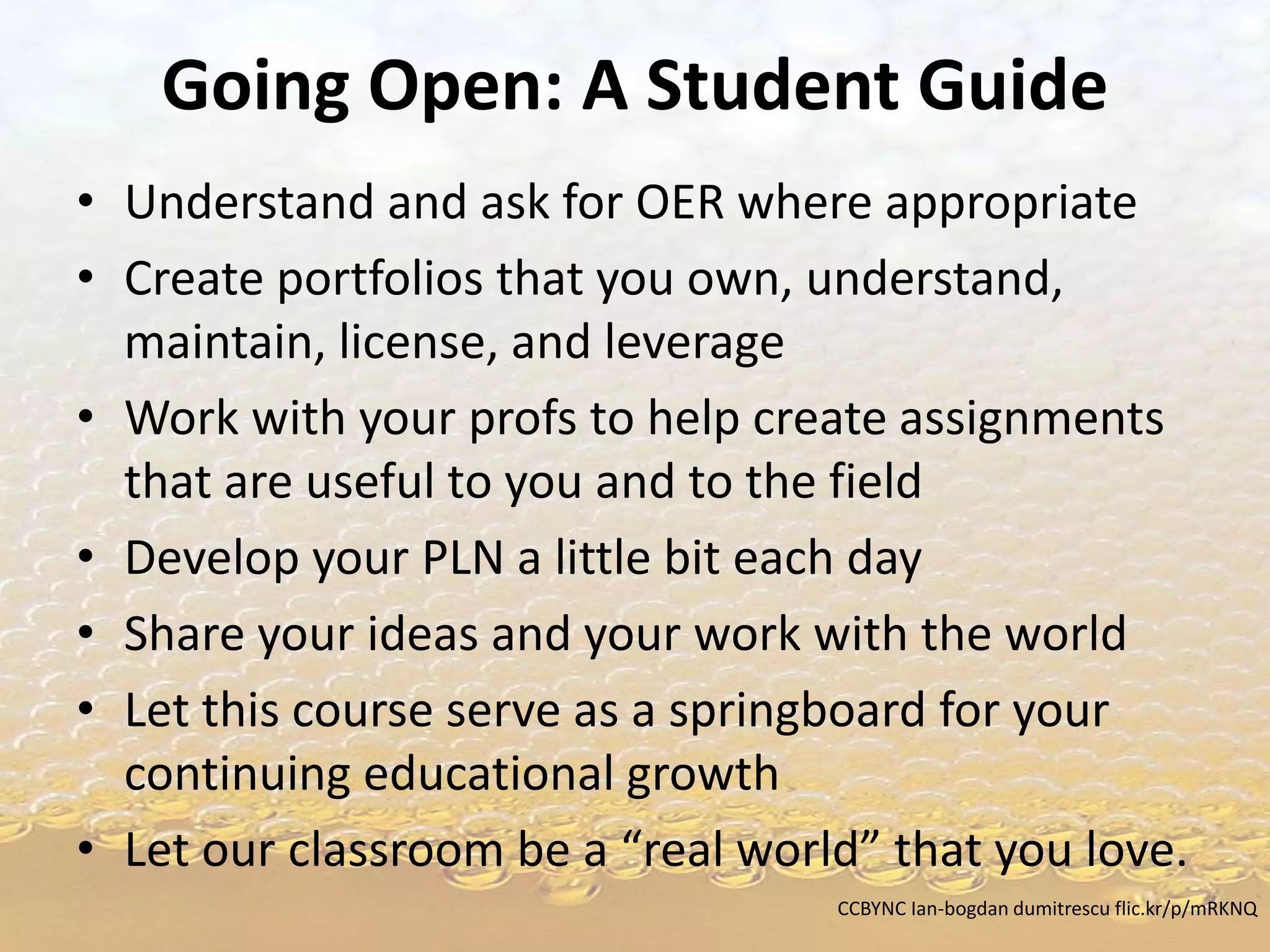 Going Open: A Student Guide
• Understand and ask for OER where appropriate
• Create portfolios that you own, understand,
maintain, license, and leverage
• Work with your profs to help create assignments
that are useful to you and to the field
• Develop your PLN a little bit each day
• Share your ideas and your work with the world
• Let this course serve as a springboard for your
continuing educational growth
• Let our classroom be a “real world” that you love.
CCBYNC Ian-bogdan dumitrescu flic.kr/p/mRKNQ
 