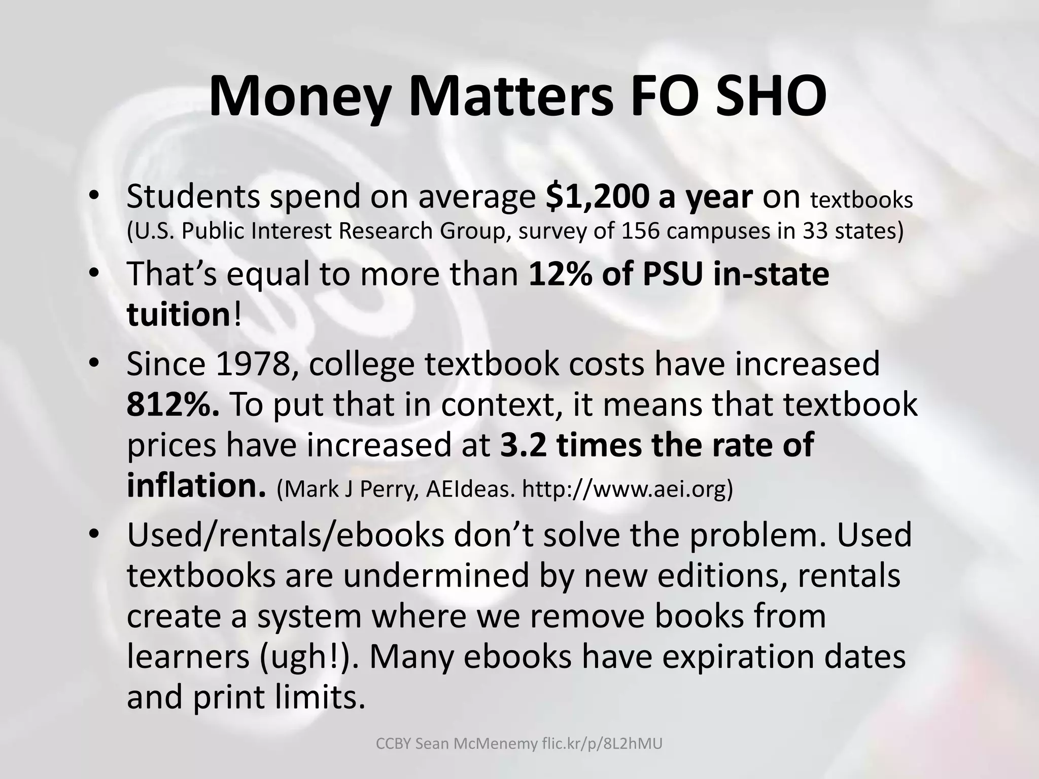 Money Matters FO SHO
• Students spend on average $1,200 a year on textbooks
(U.S. Public Interest Research Group, survey of 156 campuses in 33 states)
• That’s equal to more than 12% of PSU in-state
tuition!
• Since 1978, college textbook costs have increased
812%. To put that in context, it means that textbook
prices have increased at 3.2 times the rate of
inflation. (Mark J Perry, AEIdeas. http://www.aei.org)
• Used/rentals/ebooks don’t solve the problem. Used
textbooks are undermined by new editions, rentals
create a system where we remove books from
learners (ugh!). Many ebooks have expiration dates
and print limits.
CCBY Sean McMenemy flic.kr/p/8L2hMU
 