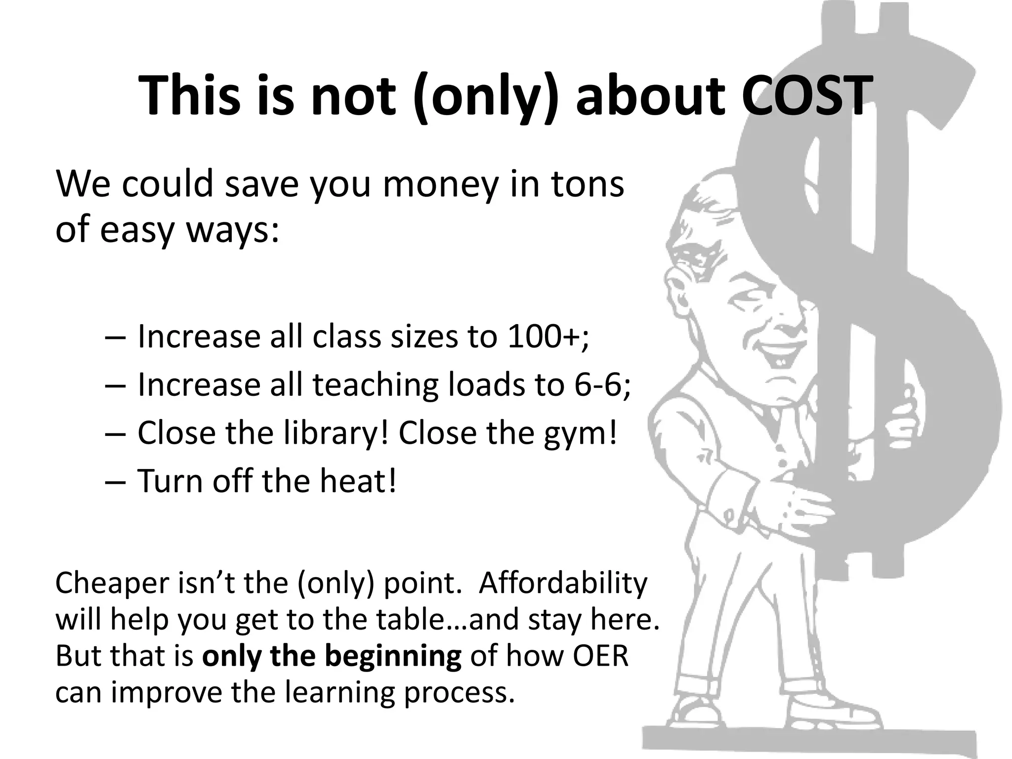 This is not (only) about COST
We could save you money in tons
of easy ways:
– Increase all class sizes to 100+;
– Increase all teaching loads to 6-6;
– Close the library! Close the gym!
– Turn off the heat!
Cheaper isn’t the (only) point. Affordability
will help you get to the table…and stay here.
But that is only the beginning of how OER
can improve the learning process.
 