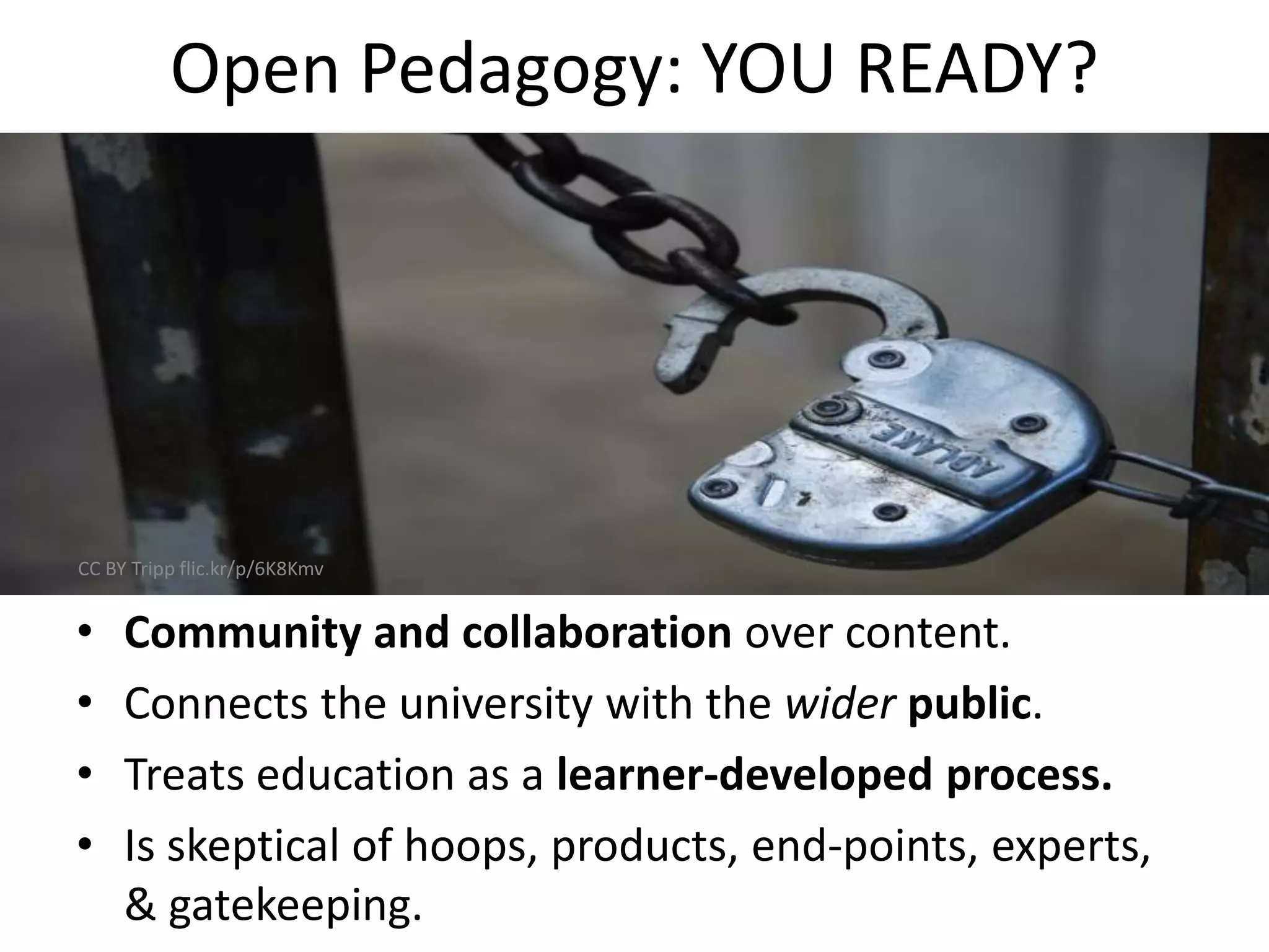 Open Pedagogy: YOU READY?
• Community and collaboration over content.
• Connects the university with the wider public.
• Treats education as a learner-developed process.
• Is skeptical of hoops, products, end-points, experts,
& gatekeeping.
CC BY Tripp flic.kr/p/6K8Kmv
 